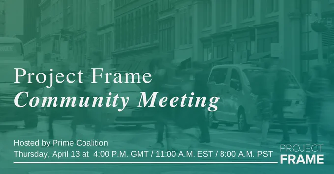 White text reads, “Project Frame Community Meeting. Hosted by Prime Coalition. Thursday, April 13 at 4:00 P.M. GMT / 11:00 A.M. EST / 8:00 A.M. PST,” over top a blurred image of people crossing a busy city street that is overlaid in a teal-green gradient. A white Project Frame logo is in the corner. 