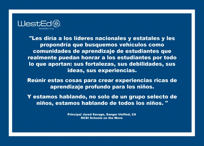 Gráfico en azul con letras blancas incluye el logo de WestEd en la esquina superior izquierda y dice lo siguiente, "Les diría a los líderes nacionales y estatales y les propondría que busquemos vehículos como comunidades de aprendizaje de estudiantes que realmente puedan honrar a los estudiantes por todo lo que aportan: sus fortalezas, sus debilidades, sus ideas, sus experiencias. Reúnir estas cosas para crear experiencias ricas de aprendizaje profundo para los niños. Y estamos hablando, no solo de un grupo selecto de niños, estamos hablando de todos los niños." Principal Jared Savage, Sanger Unified, CA. NCSI Schools on the move.  