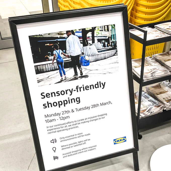 Black sign on ikea shop floor saying:

Sensory-friendly shopping
Monday 27th & Tuesday 28th March,
10am - 12pm
In our continued efforts to curate an inclusive shopping experience for all, we shall be making changes to our normal operating practices.
Only essential in-store announcements will be made.
Where possible, lights will be dimmed or switched off.
Assisted shopping where required and dedicated check-out support.
IKEA yellow and blue logo