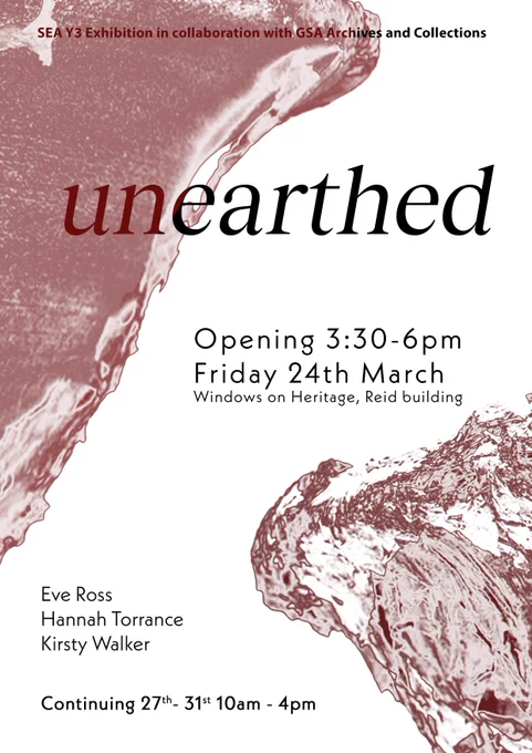 Poster - Red earth and water forms flowing on a white background with black text. Text reads:
SEA Y3 Exhibition in Collaboration with GSA Archives and Collections. Unearthed. Opening 3:30-6pm, Friday 24th March
Window on Heritage, Reid Building
Eve Ross
Hannah Torrance
Kirsty Walker
Continuing 27th-31st, 10am-4pm