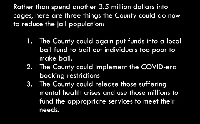 Rather than spend another 3.5 million dollars into cages, here are three things the County could do now to reduce the jail population: 

The County could again put funds into a local bail fund to bail out individuals too poor to make bail. 
The County could implement the COVID-era booking restrictions 
The County could release those suffering mental health crises and use those millions to fund the appropriate services to meet their needs. 

