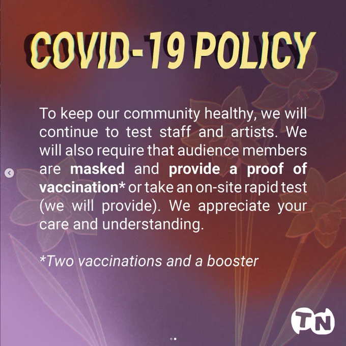 Covid-19 Policy. To keep our community healthy, we will continue to test staff and artists. We will also require that audience members are masked and provide a proof of vaccination or take an on-site rapid test (we will provide). We appreciate your care and understanding. By vaccination, we mean two vaccinations and a booster.