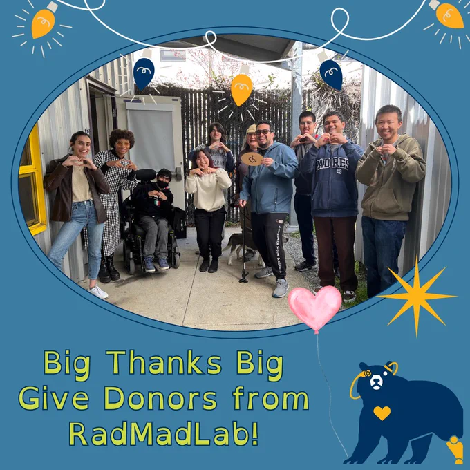 Thank you card on a cerulean-esque blue background. In the center of the page is a photo, in an oval frame, of lab members with big smiles, making hearts with their hands. Nate, in the middle of the photo, holds a laser-printed circular wooden sign with the ADA symbol of access, with the first half of the wheelchair replaced by half a heart (it’s very cute). The photo has a navy and gold christmas light graphic at the top of the card. Underneath the photo, text reads: “Big Thanks Big Give Donors from RadMadLab!” To the right of this text is the lab’s mascott, Skuzzy the bear, holding a pink heart ballon with their right paw