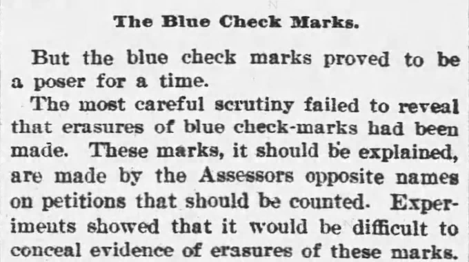 The Blue Check Marks

But the blue check marks proved to be a poser for a time.

The most careful scrutiny failed to reveal that erasures of blue check-marks had been made. These marks, it should be explained, are made by the Assessors opposite names on petitions that should be counted. Experiments showed that it would be difficult to conceal evidence of erasures of these marks.

--The Buffalo Commercial, 23 May 1894