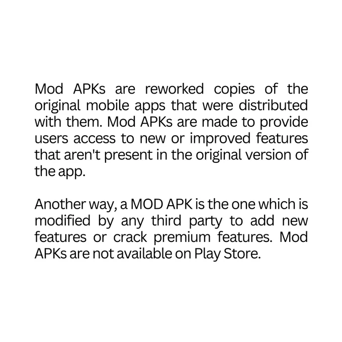 Mod APKs are reworked copies of the original mobile apps that were distributed with them. Mod APKs are made to provide users access to new or improved features that aren't present in the original version of the app. 

Another way, a MOD APK is the one which is modified by any third party to add new features or crack premium features. Mod APKs are not available on Play Store.