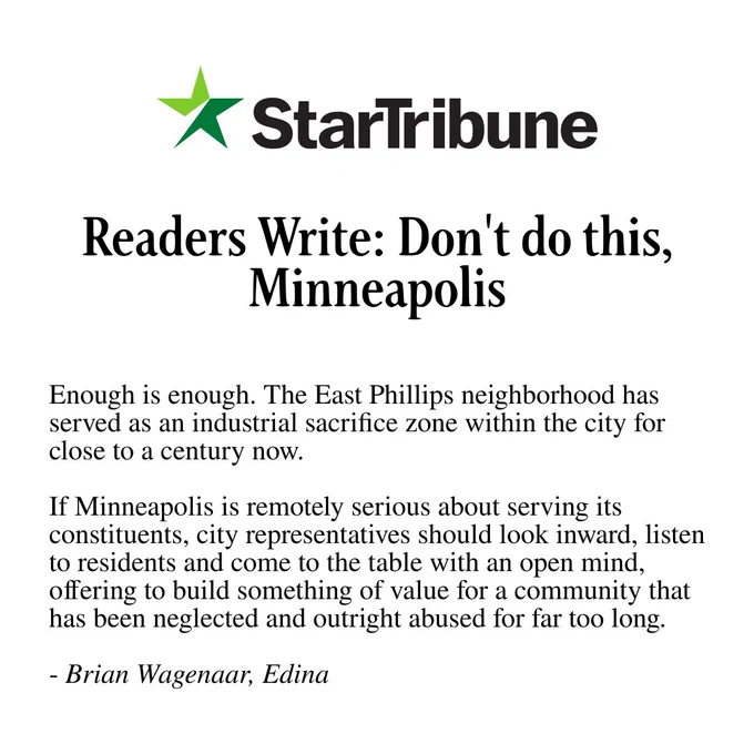 A graphic with the Star Tribune logo and text: "Readers Write: Don't do this, Minneapolis / Enough is enough. The East Phillips neighborhood has served as an industrial sacrifice zone within the city for close to a century now. If Minneapolis is remotely serious about serving its constituents, city representatives should look inward, listen to residents and come to the table with an open mind, offering to build something of value for a community that has been neglected and outright abused for far too long. - Brian Wagenaar, Edina