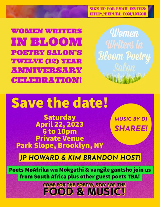 Flyer with yellow background and purple coloring reminding readers to SAVE THE DATE for @womenwritebloom’s 12 year anniversary salon celebration on Sat, April 22, 2023 from 6 to 10pm in Brooklyn, NY, USA! Announcing two of the features will be joining us from South Africa. Event will be hosted by Kim Brandon & JP Howard. Sign up for email invites here:  http://eepurl.com/lNK0b