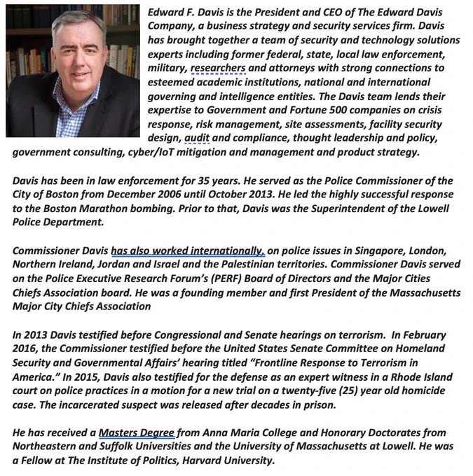 Edward F. Davis is the President and CEO of The Edward Davis Company, a business strategy and security services firm. Davis has brought together a team of security and technology solutions experts including former federal, state, local law enforcement, military, researchers and attorneys with strong connections to esteemed academic institutions, national and international governing and intelligence entities. The Davis team lends their expertise to Government and Fortune 500 companies on crisis response, risk management, site assessments, facility security design, audit and compliance, thought leadership and policy, government consulting, cyber/IoT mitigation and management and product strategy.

Davis has been in law enforcement for 35 years. He served as the Police Commissioner of the City of Boston from December 2006 until October 2013. He led the highly successful response to the Boston Marathon bombing. Prior to that, Davis was the Superintendent of the Lowell Police Department.
