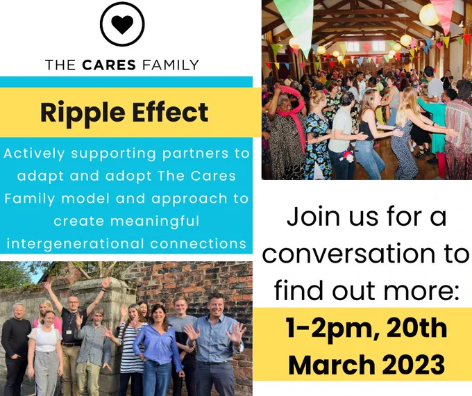 Poster with images of people waving to a camera and taking part in a conga line.

Accompanying text says: Ripple Effect. Actively supporting partners to adapt and adopt The Cares Family model and approach to creating meaningful intergenerational connection. Join us for a conversation to find out more: 1-2pm, 20th March 2023
