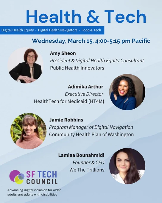 Announcement of Health & Tech Webinar on Wednesday, March 15, 4:00-5:15 pm. Speakers include Amy Sheon, Amy Sheon, President and Digital Health Equity Consultant, Public Health Innovators; Adimika Arthur, Executive Director, HealthTech for Medicaid (HT4M); Jamie Robbins, Program Manager of Digital Navigation, Community Health Plan of Washington; and Lamiaa Bounahmidi, Founder & CEO, We The Trillions.