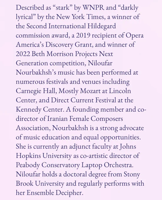 A screen shot of the Operatic Feminisms website which includes Niloufar Nourbakhsh’s bio in dark purple text on a light pink background.  It reads: 

Described as “stark” by WNPR and “darkly lyrical” by the New York Times, a winner of the Second International Hildegard commission award, a 2019 recipient of Opera America’s Discovery Grant, and winner of 2022 Beth Morrison Projects Next Generation competition, Niloufar Nourbakhsh’s music has been performed at numerous festivals and venues including Carnegie Hall, Mostly Mozart at Lincoln Center, and Direct Current Festival at the Kennedy Center. A founding member and co-director of Iranian Female Composers Association, Nourbakhsh is a strong advocate of music education and equal opportunities. She is currently an adjunct faculty at Johns Hopkins University as co-artistic director of Peabody Conservatory Laptop Orchestra. Niloufar holds a doctoral degree from Stony Brook University and regularly performs with her Ensemble Decipher.