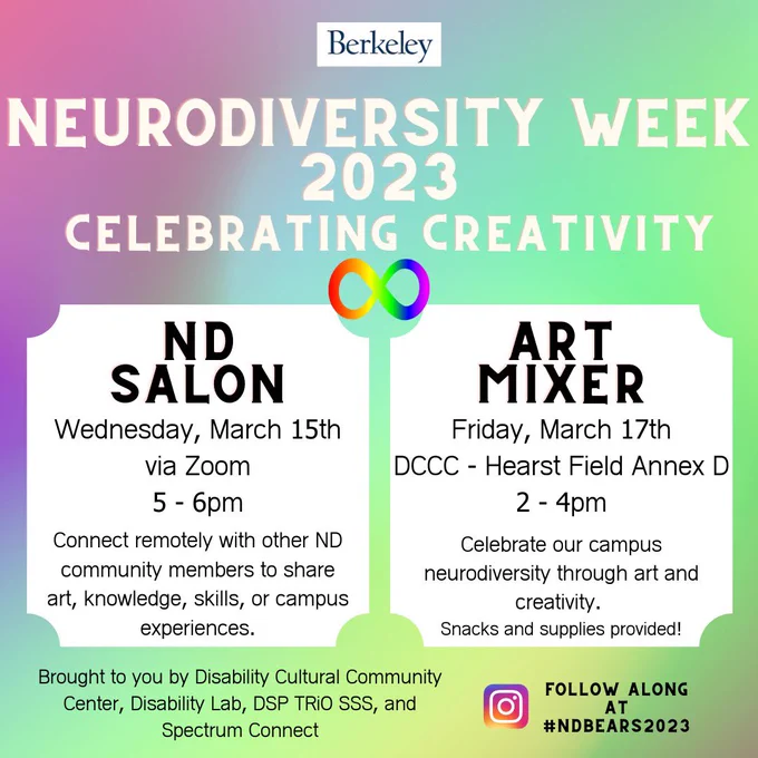 All images have a pale, swirling pastel background. The top of each has the Berkeley logo and then reads: Neurodiversity Week 2023, celebrating creativity. The bottom of each image reads: brought to you by the DCCC, DSP TRiO, Disability Lab, and Spectrum connect. There is an instagram icon and next to it reads: follow along at #NDBears2023
Image 1 - two white boxes make up the main body of the image. The box on the left has text that reads: ND Salon, Wednesday, March 15th at 5pm via Zoom. Connect remotely with other ND community members to share art, knowledge, skills, or campus experiences. The box on the right reads: Art Mixer, March 17th 2 - 4pm at the DCCC Hearst Field Annex D. Celebrate our campus neurodiversity through art and creativity. Snacks and supplies provided!