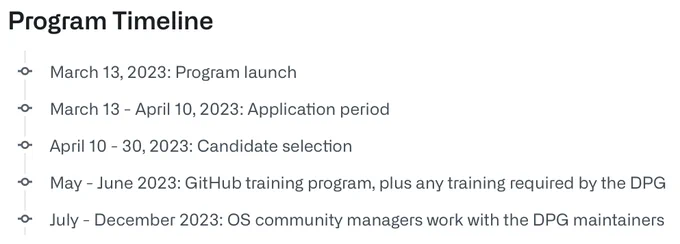 Program Timeline
• March 13, 2023: Program launch
• March 13 - April 10, 2023: Application period
• April 10 - 30, 2023: Candidate selection
• May - June 2023: GitHub training program, plus any training required by the DPG
• July - December 2023: OS community managers work with the DPG maintainers