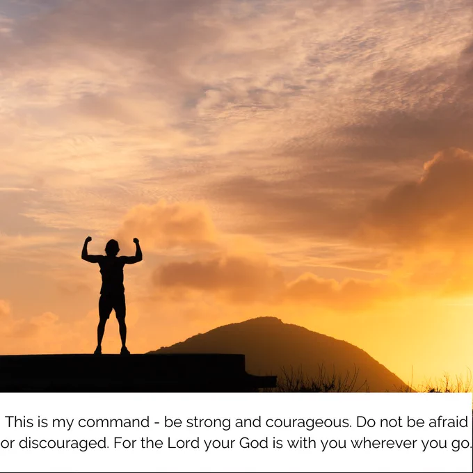 This is my command- be strong and courageous. Do not be afraid or discouraged. For the Lord your God is with you wherever you go.