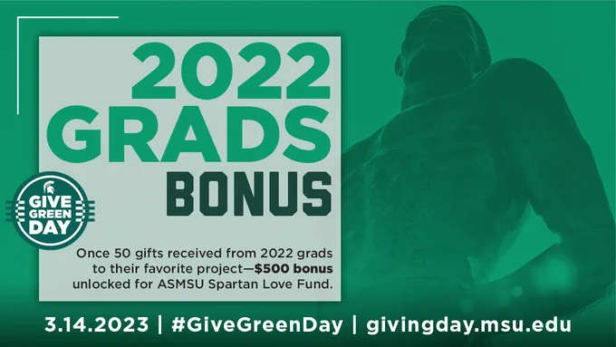 Image of Spartan Statue over green background. Green circular badge with text Give Green Day.  Text overlay on image 2022 Grads Bonus, Once 50 gifts received from 2022 grads to their favorite project-$500 bonus unlocked for ASMSU Spartan Love Fund. 3.14.2023 | #GiveGreenDay | givingday.msu.edu