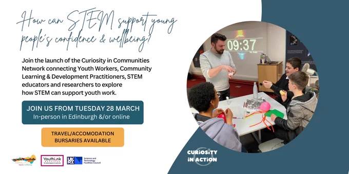 Photo of two young people with crafts materials on a table in front of them and two adults chatting with them. Text on the left of the photo reading:

How can STEM support young people's confidence & wellbeing?

Join the launch of the Curiosity in Communities Network connecting Youth Workers, Community Learning & Development Practitioners, STEM educators and researchers to explore
how STEM can support youth work

JOIN US FROM TUESDAY 28 MARCH
In-person in Edinburgh &/or online

Travel/Accommodation bursaries available