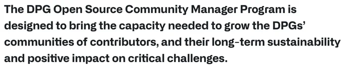 The DPG Open Source Community Manager Program is designed to bring the capacity needed to grow the DPGs' communities of contributors, and their long-term sustainability and positive impact on critical challenges.