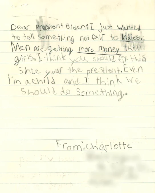 Dear Presitent [sic] Biden: I just wanted to tell something not fair to ladies. Men are getting more money then girls. I think you should fix this since your the presitent [sic]. Even I'm a child and I think we should do something.

From: Charlotte