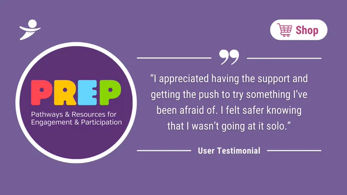 PREP (Pathways & Resources for Engagement for Engagement & Participation). "I appreciate having the support and getting the push to try something I've been afraid of. I felt safer knowing that I wasn't going at it solo." - User Testimonial