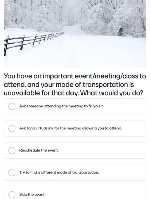 Mentimeter Poll: You have an important event to attend and your mode of transportation is unavailable for the day.  What would you do? A) Ask someone to fill you in B) Ask for a link to attend virtually C) Reschedule D) Find different transportation E) Skip it