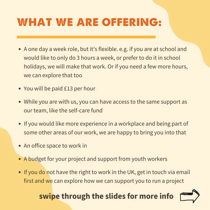 What we are offering: 

A one day a week role, but it's flexible. e.g. if you are at school and would like to only do 3 hours a week, or prefer to do it in school holidays, we will make that work. Or if you need a few more hours, we can explore that too

You will be paid £13 per hour

While you are with us, you can have access to the same support as our team, like the self-care fund 

If you would like more experience in a workplace and being part of some other areas of our work, we are happy to bring you into that

An office space to work in

A budget for your project and support from youth workers

If you do not have the right to work in the UK, get in touch via email first and we can explore how we can support you to run a project