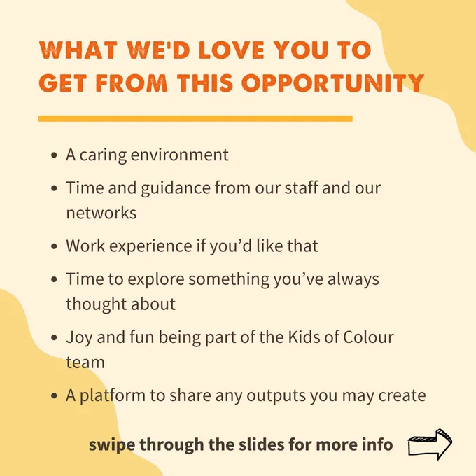 What we’d love for you to get from this: 

A caring environment

Time and guidance from our staff and our networks

Work experience if you’d like that

Time to explore something you’ve always thought about

Joy and fun being part of the Kids of Colour team

A platform to share any outputs you may create