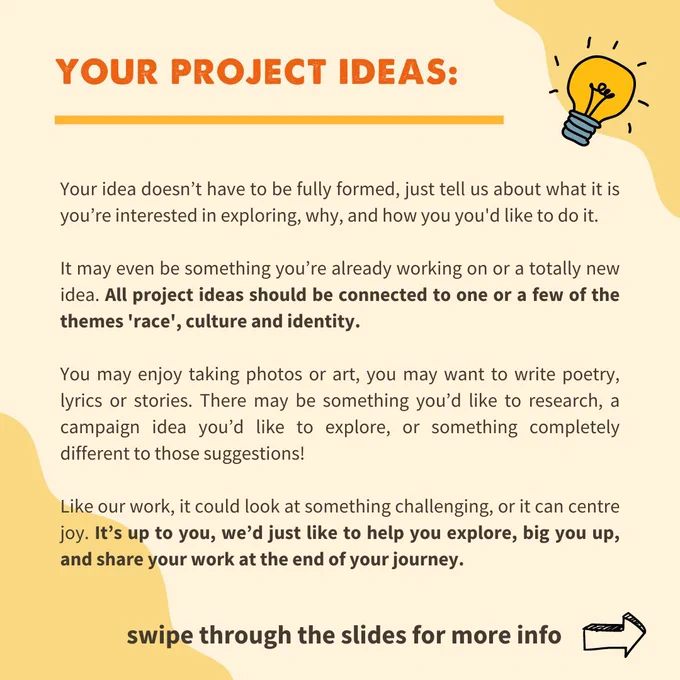 Your project ideas:

Your idea doesn’t have to be fully formed, just tell us about what it is you’re interested in exploring, why, and how you you'd like to do it. 

It may even be something you’re already working on or a totally new idea. All project ideas should be connected to one or a few of the themes 'race', culture and identity.

You may enjoy taking photos or art, you may want to write poetry, lyrics or stories. There may be something you’d like to research, a campaign idea you’d like to explore, or something completely different to those suggestions! 

Like our work, it could look at something challenging, or it can centre joy. It’s up to you, we’d just like to help you explore, big you up, and share your work at the end of your journey.