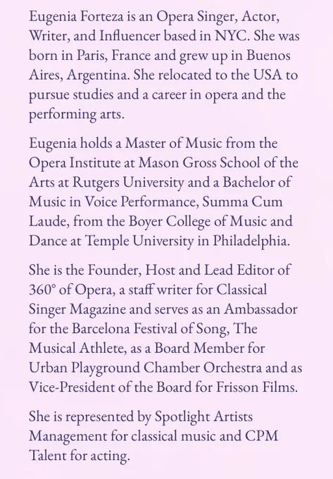 A screen cap of Forteza’s bio from the Operatic Feminisms website.  It reads:

Eugenia Forteza is an Opera Singer, Actor, Writer, and Influencer based in NYC. She was born in Paris, France and grew up in Buenos Aires, Argentina. She relocated to the USA to pursue studies and a career in opera and the performing arts.
Eugenia holds a Master of Music from the Opera Institute at Mason Gross School of the Arts at Rutgers University and a Bachelor of Music in Voice Performance, Summa Cum Laude, from the Boyer College of Music and Dance at Temple University in Philadelphia.

She is the Founder, Host and Lead Editor of 360° of Opera, a staff writer for Classical Singer Magazine and serves as an Ambassador for the Barcelona Festival of Song, The Musical Athlete, as a Board Member for Urban Playground Chamber Orchestra and as Vice-President of the Board for Frisson Films.
She is represented by Spotlight Artists Management for classical music and CPM Talent for acting.