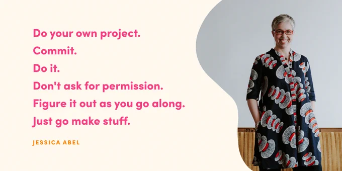 A landscape graphic with a cream background. On the left is a quote in pink sans serif text that reads "Do your own project. Commit. Do it. Don't ask for permission. Figure it out as you go along. Just go make stuff. Jessica Abel." On the right is a photo of Jessica Abel cropped in a squiggly shape. You can see Jessica from the knees up, wearing a navy tunic dress with white and red patterns on it and red glasses, with her hands in her pockets, smiling at the camera.