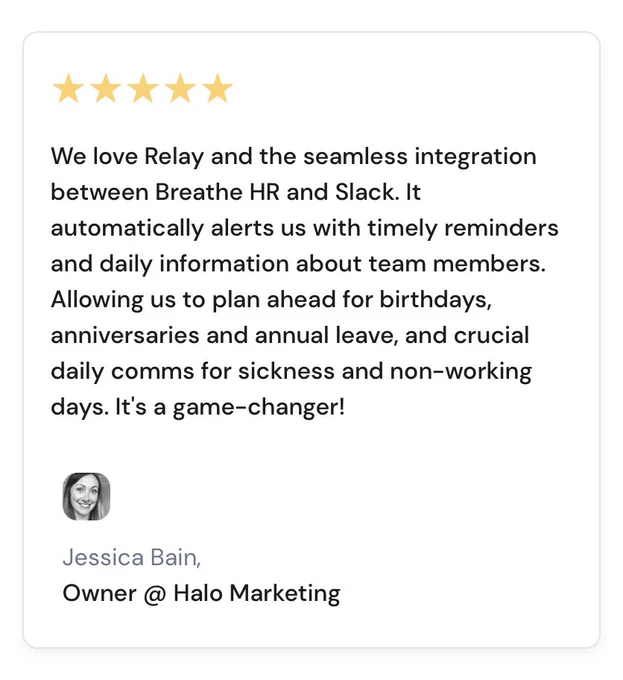 We love Relay and the seamless integration between Breathe HR and Slack. It automatically alerts us with timely reminders and daily information about team members. Allowing us to plan ahead for birthdays, anniversaries and annual leave, and crucial daily comms for sickness and non-working days. It's a game-changer!