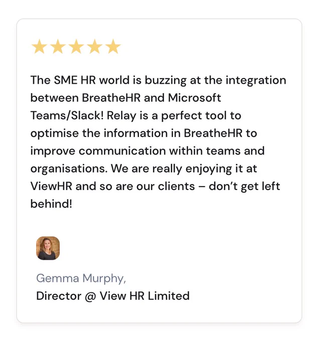 The SME HR world is buzzing at the integration between BreatheHR and Microsoft Teams/Slack! Relay is a perfect tool to optimise the information in BreatheHR to improve communication within teams and organisations. We are really enjoying it at ViewHR and so are our clients – don’t get left behind!