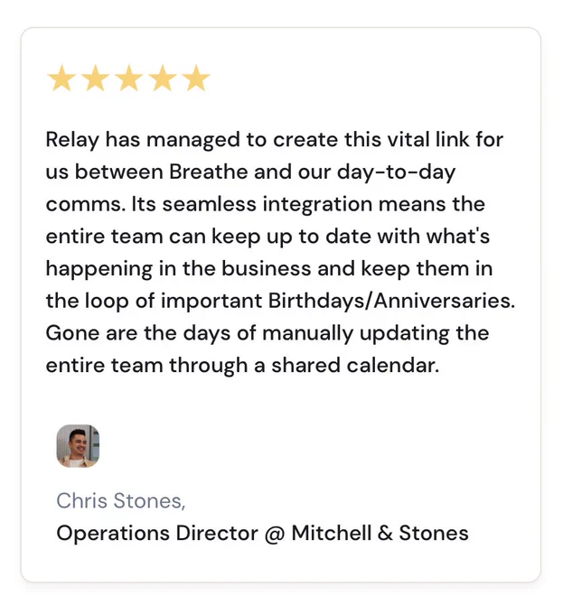 Relay has managed to create this vital link for us between Breathe and our day-to-day comms. Its seamless integration means the entire team can keep up to date with what's happening in the business and keep them in the loop of important Birthdays/Anniversaries. Gone are the days of manually updating the entire team through a shared calendar.