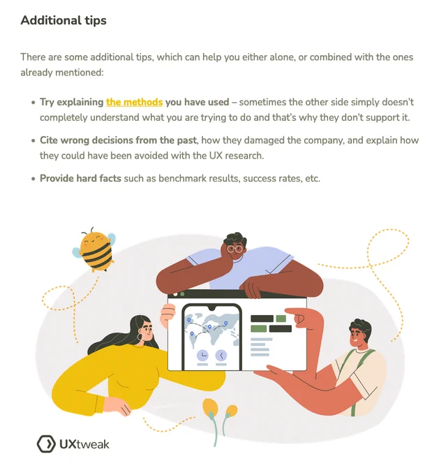 Additional tips

There are some additional tips, which can help you either alone, or combined with the ones already mentioned:

    Try explaining the methods you have used – sometimes the other side simply doesn’t completely understand what you are trying to do and that’s why they don’t support it.
    Cite wrong decisions from the past, how they damaged the company, and explain how they could have been avoided with the UX research.
    Provide hard facts such as benchmark results, success rates, etc.
