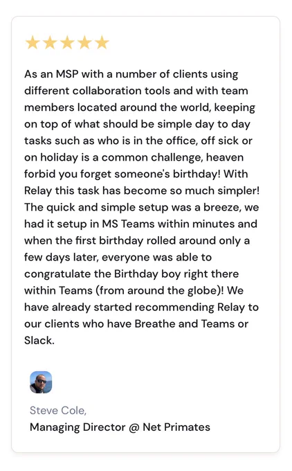 As an MSP with a number of clients using different collaboration tools and with team members located around the world, keeping on top of what should be simple day to day tasks such as who is in the office, off sick or on holiday is a common challenge, heaven forbid you forget someone's birthday! With Relay this task has become so much simpler! The quick and simple setup was a breeze, we had it setup in MS Teams within minutes and when the first birthday rolled around only a few days later, everyone was able to congratulate the Birthday boy right there within Teams (from around the globe)! We have already started recommending Relay to our clients who have Breathe and Teams or Slack.