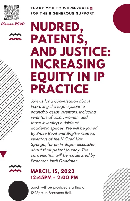 THANK YOU TO WILMERHALEM
FOR THEIR GENEROUS SUPPORT.
NUDRED,
PATENTS,
AND JUSTICE:
INCREASING
EQUITY IN IP
PRACTICE
Join us for a conversation about
improving the legal system to
equitably assist inventors, including
inventors of color, women, and
those inventing outside of
academic spaces. We will be joined
by Bruce Boyd and Brigitte Gopou,
inventors of the NuDred Hair
Sponge, for an in-depth discussion
about their patent journey. The
conversation will be moderated by
Professor Jordi Goodman.
MARCH, 15, 2023
12:45PM - 2:00 PM
Lunch will be provided starting at
12:15pm in Barristers Hall.