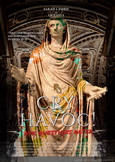 A stone statue of a person wearing a piece of cloth wrapped around them. It hands in folds around their body and is around their head like a hood. In their left hand they hold a scroll. Their right hand is pointing upwards. The statue is covered in coloured paint, as if defaced or graffitied. Behind the statue is an ornate stone wall and some steps. Along the top of the image are the words: Sarah Lambie as Octavia. To the left of the statue are the words: “Together we have a voice. And people come here to listen to it.”  The text in the center reads Cry Havoc in large silver text, below are the words Ask Questions Later in a red font with drips flowing from the letters. Image credit along the bottom reads: Roman architectural theatre maskl, 1st-2nd century AD, marble. At the bottom of the image are credits for cast and crew, which is too long to fit in image description. Full cast and crew information will be available on our website.