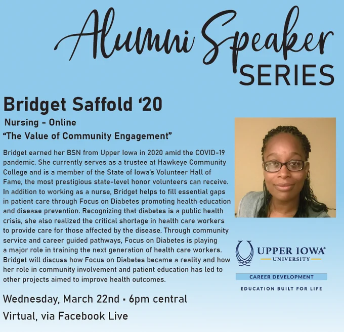 Alumni Speaker Series
Bridget Saffold ‘20

Bridget earned her BSN from Upper Iowa in 2020 amid the COVID-19 pandemic. She currently serves as a trustee at Hawkeye Community College and is a member of the State of Iowa’s Volunteer Hall of Fame, the most prestigious state-level honor volunteers can receive. In addition to working as a nurse, Bridget helps to fill essential gaps in patient care through Focus on Diabetes promoting health education and disease prevention. Recognizing that diabetes is a public health crisis, she also realized the critical shortage in health care workers to provide care for those affected by the disease. Through community service and career guided pathways, Focus on Diabetes is playing a major role in training the next generation of health care workers. Bridget will discuss how Focus on Diabetes became a reality and how her role in community involvement and patient education has led to other projects aimed to improve health outcomes. 
