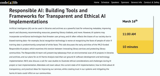 Responsible AI: Building Tools and Frameworks for Transparent and Ethical AI Implementations
Artificial intelligence (AI) can be used in libraries and archives as a powerful tool for enhancing metadata, improving search and discovery, recommending resources, powering library chatbots, and more. However, AI systems may incorporate surveillance technologies that threaten user privacy, and AI often reflects the biases of our society due to biased training data—for example, facial recognition technology is worse at recognizing the faces of people of color if training data is predominantly comprised of white faces. This talk discusses the early activities of the IMLS-funded Responsible AI project, which examines this tension between innovating library services and protecting library communities. The Responsible AI team will present key takeaways from an environmental scan of AI projects in libraries and archives, and our plans for an AI Harms Analysis tool that can ground AI software develo