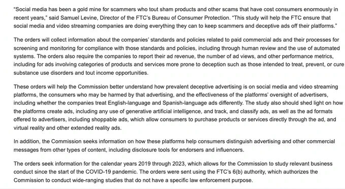 “Social media has been a gold mine for scammers who tout sham products and other scams that have cost consumers enormously in recent years,” said Samuel Levine, Director of the FTC’s Bureau of Consumer Protection. “This study will help the FTC ensure that social media and video streaming companies are doing everything they can to keep scammers and deceptive ads off their platforms.”

The orders will collect information about the companies’ standards and policies related to paid commercial ads and their processes for screening and monitoring for compliance with those standards and policies, including through human review and the use of automated systems. The orders also require the companies to report their ad revenue, the number of ad views, and other performance metrics, including for ads involving categories of products and services more prone to deception such as those intended to treat, prevent, or cure substance use disorders and tout income opportunities.

These orders will help.
