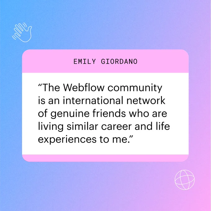 Emily Giordano
“The Webflow community
is an international network
of genuine friends who are 
living similar career and life 
experiences to me.”