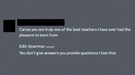 Screenshot of comment from a learner at The Odin Project where they share: 

"Carlos you are truly one of the best teachers I have ever had the pleasure to learn from

Edit: Grammar 
You don't give answers you provide questions I love that"