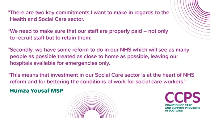 An image with text on it in purple reading: “There are two key commitments I want to make in regards to the Health and Social Care sector. We need to make sure that our staff are properly paid – not only to recruit staff but to retain them. Secondly, we have some reform to do in our NHS which will see as many people as possible treated as close to home as possible, leaving our hospitals available for emergencies only. This means that investment in our Social Care sector is at the heart of NHS reform and for bettering the conditions of work for social care workers.” Under the text is the name of the person who has provided the quote - Humza Yousaf MSP. This text is in bold green. At the top right and middle bottom of the image are a series of purple concentric circles. At the bottom right is the logo for the Coalition of Care and Support Providers in Scotland (CCPS), in purple and green.
