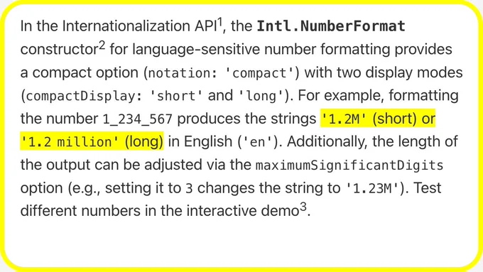 In the Internationalization API, the Intl.NumberFormat constructor for language-sensitive number formatting provides a compact option (notation: 'compact') with two display modes (compactDisplay: 'short' and 'long'). For example, formatting the number 1_234_567 produces the strings '1.2M' (short) or '1.2 million' (long) in English ('en'). Additionally, the length of the output can be adjusted via the maximumSignificantDigits option (e.g., setting it to 3 changes the string to '1.23M'). Test different numbers in the interactive demo.