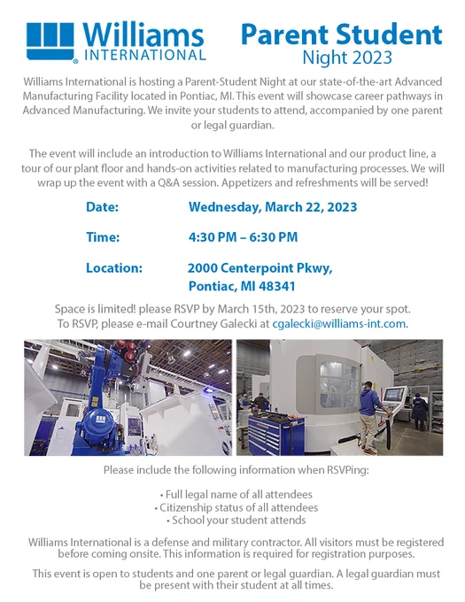 Event flyer with pictures of industrial machinery.
Text:
Williams international is hosting a parent-student night at our state of the art Advanced Manufacturing facility located in Pontiac, MI. This event will showcase career pathways in advanced manufacturing. We invite your students to attend, accompanied by one parent or legal guardian. The event will include an introduction to Williams International and our product line, a tour of our plant floor and hands-on activities related to manufacturing processes. We will wrap up the event with a Q&A session. Appetizers and refreshments will be served!
Date: Wednesday, March 22, 2023
Time: 4:30-6:30pm
Location: 2000 Centerpoint Pkwy, Pontiac MI 48341

Space is limited! Please RSVP by March 15th to reserve your spot. To RSVP, please email Courtney Galecki at cgalecki@williams-int.com

Please include:
-full legal names of all attendees
-citizenship status of attendees
-school your student attends