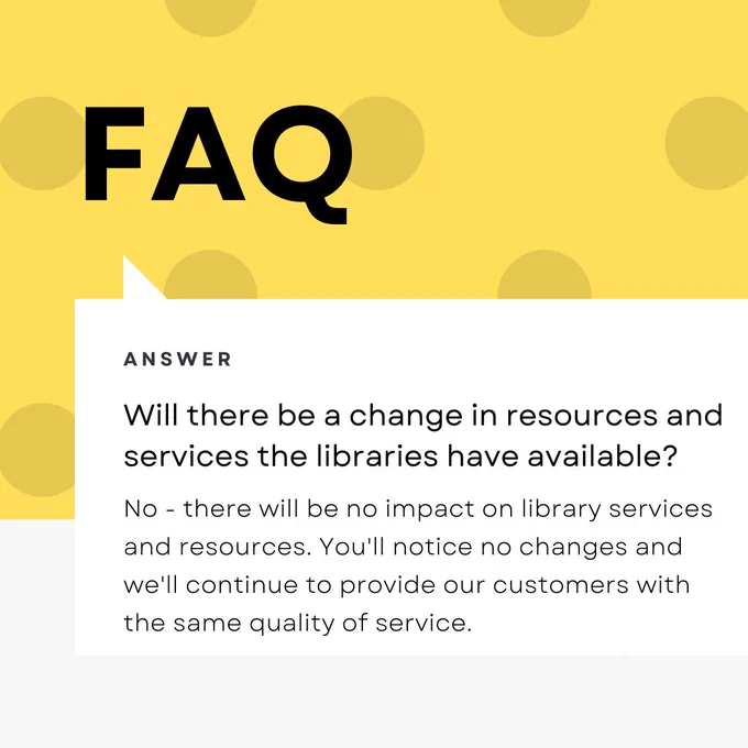 Will there be a change in resources and services the libraries have available?
No - there will be no impact on library services and resources. You'll notice no changes and we'll continue to provide our customers with the same quality of service.
