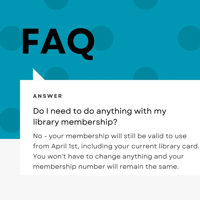 Do I need to do anything with my library membership?
No - your membership will still be valid to use from April 1st, including your current library card.
You won't have to change anything and your membership number will remain the same.
