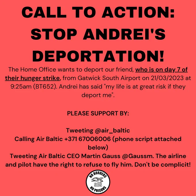 CALL TO ACTION: STOP ANDREI'S DEPORTATION

The Home Office wants to deport our friend, who is on day 7 of their hunger strike, from Gatwick South Airport on 21/03/2023 at 9:25am (BT652). Andrei has said "my life is at great risk if they deport me".

PLEASE SUPPORT BY:

Tweeting @air_baltic
Calling Air Baltic  371 67006006 (phone script attached below)
Tweeting Air Baltic CEO Martin Gauss @Gaussm. The airline and pilot have the right to refuse to fly him. Don't be complicit!