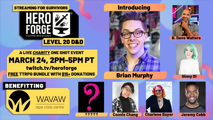 Streaming For Survivors, Hero Forge level 20 D&D. A live charity one shot event, March 24th 2pm-5pm PT on twitch.tv/heroforge. A free TTRPG bundle comes with every $15  donation! Benefitting survivors at WAVAW Rape Crisis Centre. Brian Murphy's headshot is in the center, surrounded by a pink question mark on a yet to be announced player as well as Connie Chang, Charlene Bayer, Jeremy Cobb, Ginny Di, and B. Dave Walters.