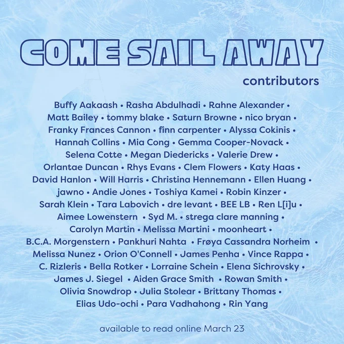 contribs

Buffy Aakaash • Rasha Abdulhadi • Rahne Alexander •
Matt Bailey • tommy blake • Saturn Browne • nico bryan •
Franky Frances Cannon • finn carpenter • Alyssa Cokinis •
Hannah Collins • Mia Cong • Gemma Cooper-Novack •
Selena Cotte • Megan Diedericks • Valerie Drew •
Orlantae Duncan • Rhys Evans • Clem Flowers • Katy Haas •
David Hanlon • Will Harris • Christina Hennemann • Ellen Huang • jawno • Andie Jones • Toshiya Kamei • Robin Kinzer •
Sarah Klein • Tara Labovich • dre levant • BEE LB • Ren L[i]u • 
Aimee Lowenstern  • Syd M. • strega clare manning • 
Carolyn Martin • Melissa Martini • moonheart • 
B.C.A. Morgenstern • Pankhuri Nahta  • Frøya Cassandra Norheim  • Melissa Nunez • Orion O'Connell • James Penha • Vince Rappa • 
C. Rizleris • Bella Rotker • Lorraine Schein • Elena Sichrovsky •
James J. Siegel  • Aiden Grace Smith  • Rowan Smith • 
Olivia Snowdrop • Julia Stolear • Brittany Thomas • 
Elias Udo-ochi • Para Vadhahong • Rin Yang

available to read online March 23