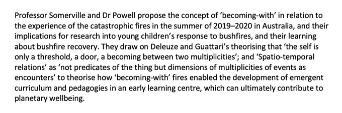 Professor Somerville and Dr Powell propose the concept of ‘becoming-with’ in relation to the experience of the catastrophic fires in the summer of 2019–2020 in Australia, and their implications for research into young children’s response to bushfires, and their learning about bushfire recovery. They draw on Deleuze and Guattari’s theorising that ‘the self is only a threshold, a door, a becoming between two multiplicities’; and ‘Spatio-temporal relations’ as ‘not predicates of the thing but dimensions of multiplicities of events as encounters’ to theorise how ‘becoming-with’ fires enabled the development of emergent curriculum and pedagogies in an early learning centre, which can ultimately contribute to planetary wellbeing.